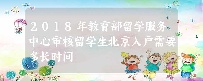 2018年教育部留学服务中心审核留学生北京入户需要多长时间 2018年教育部留学服务中心审核留学生北京入户需要多长时间