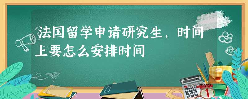 法国留学申请研究生,时间上要怎么安排时间 法国留学申请研究生,时间上要怎么安排时间