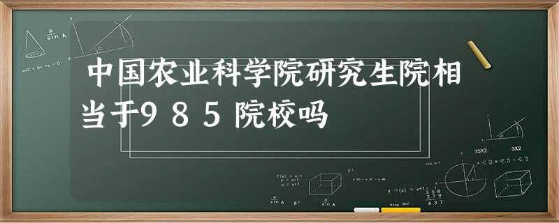 中国农业科学院研究生院相当于985院校吗 中国农业科学院研究生院相当于985院校吗
