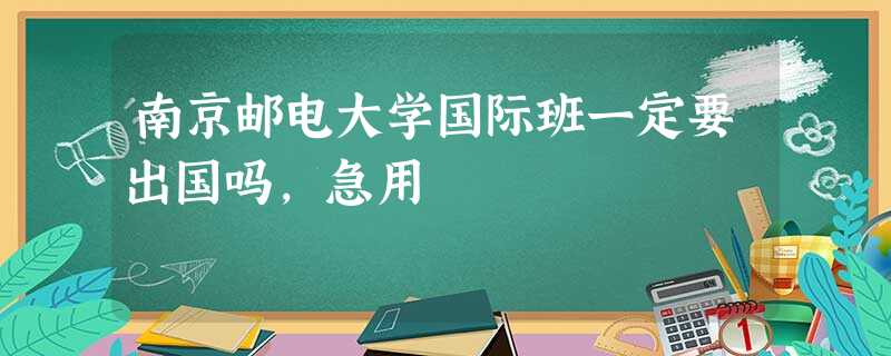 南京邮电大学国际班一定要出国吗,急用 南京邮电大学国际班一定要出国吗,急用