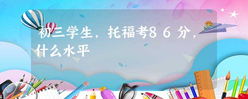 初三学生,托福考86分,什么水平 初三学生,托福考86分,什么水平