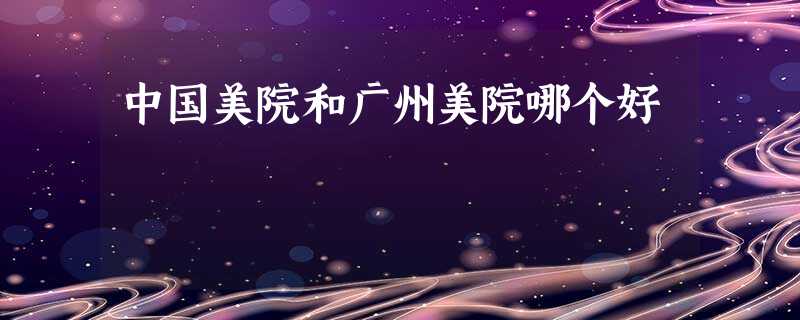中国美院和广州美院哪个好 中国美院和广州美院哪个好