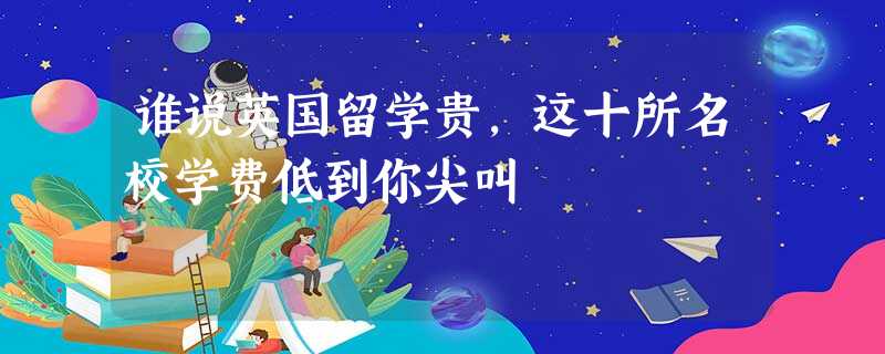 谁说英国留学贵,这十所名校学费低到你尖叫 谁说英国留学贵,这十所名校学费低到你尖叫