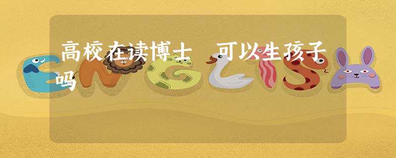 高校在读博士 可以生孩子吗 高校在读博士 可以生孩子吗