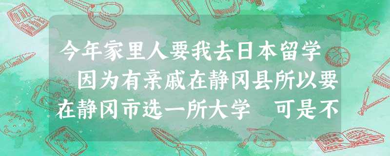 今年家里人要我去日本留学 因为有亲戚在静冈县所以要在静冈市选一所大学 可是不知道有哪几所 今年家里人要我去日本留学 因为有亲戚在静冈县所以要在静冈市选一所大学 可是不知道有哪几所