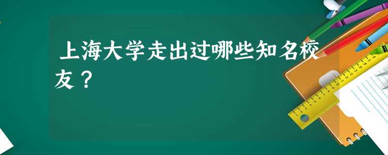 上海大学走出过哪些知名校友? 上海大学走出过哪些知名校友?