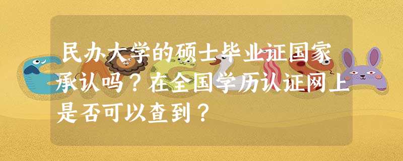 民办大学的硕士毕业证国家承认吗?在全国学历认证网上是否可以查到? 民办大学的硕士毕业证国家承认吗?在全国学历认证网上是否可以查到?