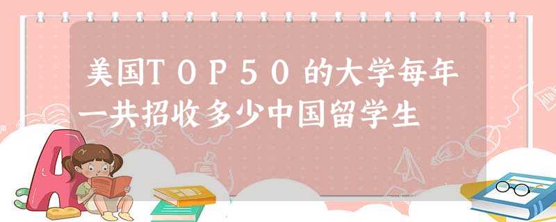 美国TOP50的大学每年一共招收多少中国留学生 美国TOP50的大学每年一共招收多少中国留学生