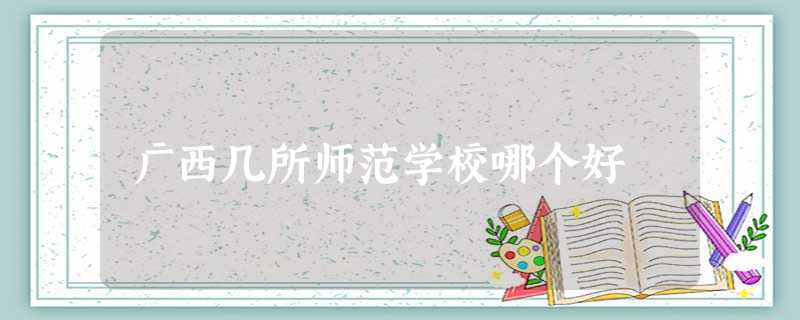 广西几所师范学校哪个好 广西几所师范学校哪个好