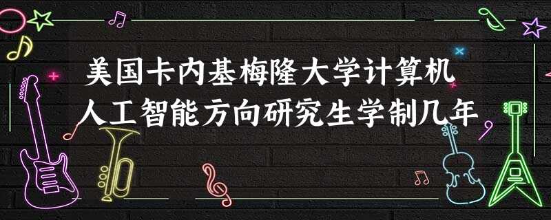 美国卡内基梅隆大学计算机人工智能方向研究生学制几年 美国卡内基梅隆大学计算机人工智能方向研究生学制几年