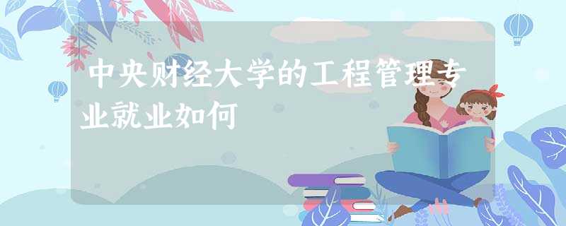 中央财经大学的工程管理专业就业如何 中央财经大学的工程管理专业就业如何