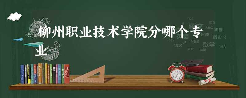 柳州职业技术学院分哪个专业 柳州职业技术学院分哪个专业