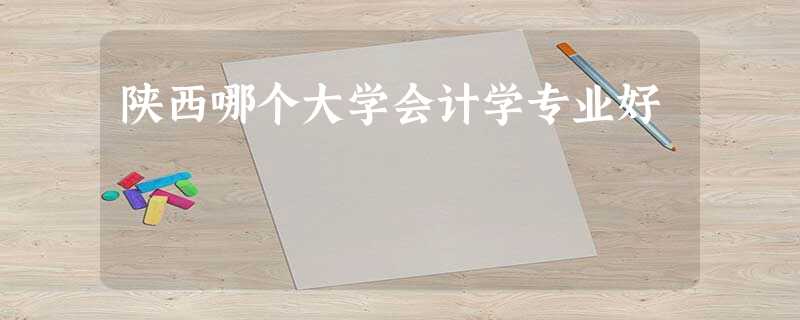 陕西哪个大学会计学专业好 陕西哪个大学会计学专业好