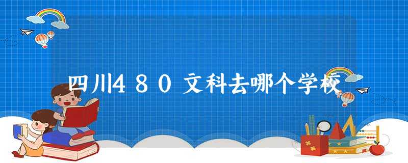 四川480文科去哪个学校 四川480文科去哪个学校