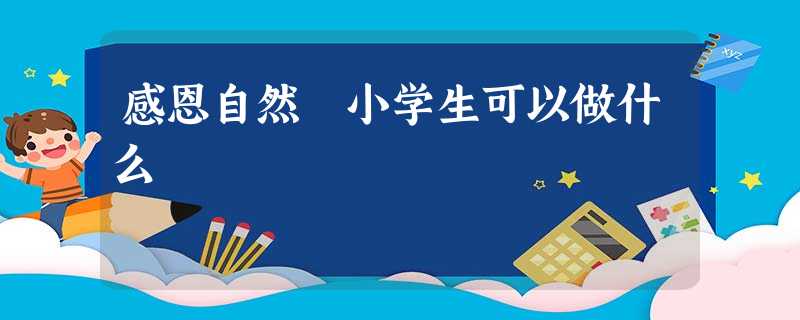 感恩自然 小学生可以做什么 感恩自然 小学生可以做什么