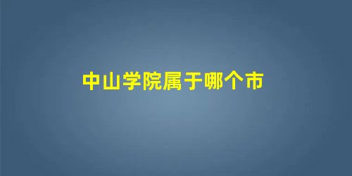 中山学院属于哪个市 中山学院属于哪个市