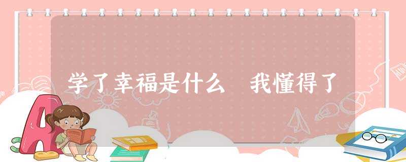 学了幸福是什么 我懂得了 学了幸福是什么 我懂得了