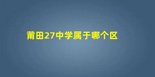 莆田27中学属于哪个区 莆田27中学属于哪个区