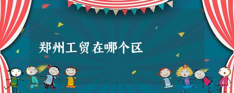 郑州工贸在哪个区 郑州工贸在哪个区