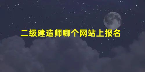 二级建造师哪个网站上报名 二级建造师哪个网站上报名