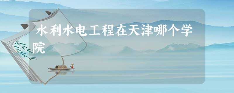 水利水电工程在天津哪个学院 水利水电工程在天津哪个学院