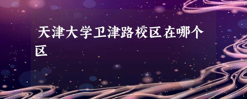 天津大学卫津路校区在哪个区 天津大学卫津路校区在哪个区
