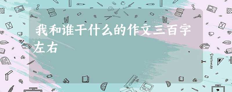 我和谁干什么的作文三百字左右 我和谁干什么的作文三百字左右