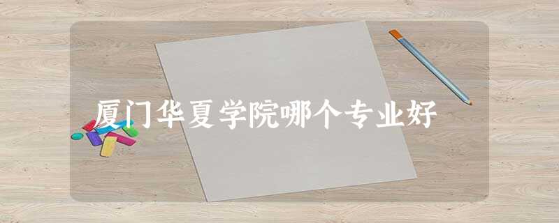 厦门华夏学院哪个专业好 厦门华夏学院哪个专业好