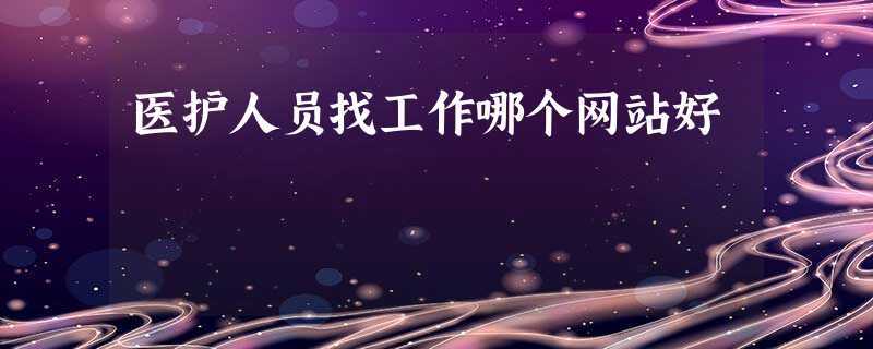 医护人员找工作哪个网站好 医护人员找工作哪个网站好