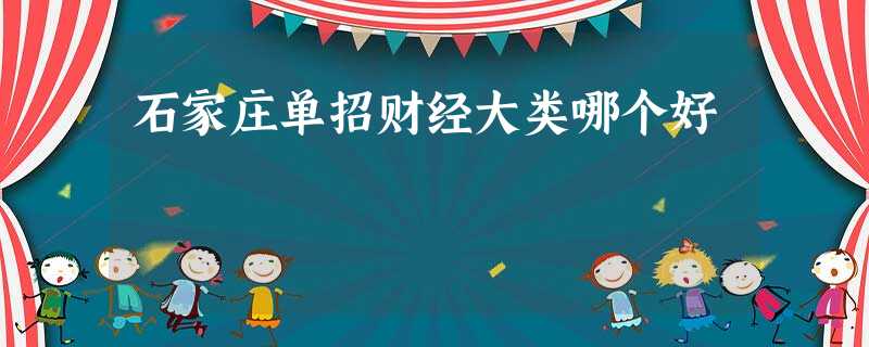石家庄单招财经大类哪个好 石家庄单招财经大类哪个好