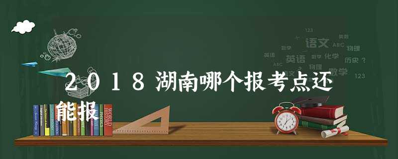 2018湖南哪个报考点还能报 2018湖南哪个报考点还能报