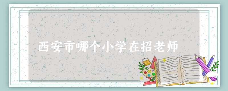 西安市哪个小学在招老师 西安市哪个小学在招老师