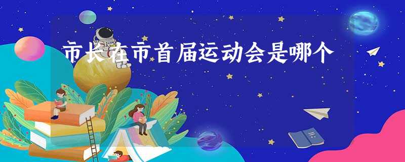 市长在市首届运动会是哪个 市长在市首届运动会是哪个