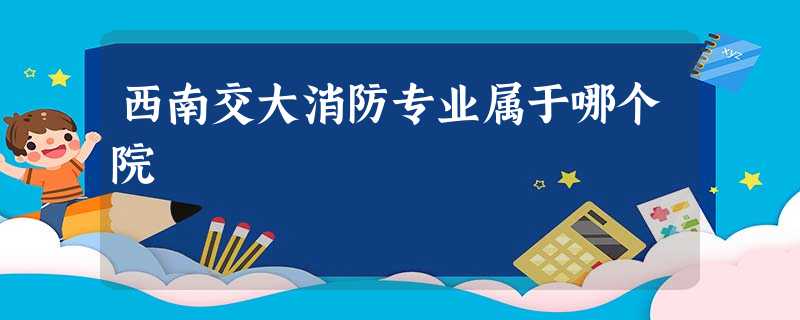 西南交大消防专业属于哪个院 西南交大消防专业属于哪个院