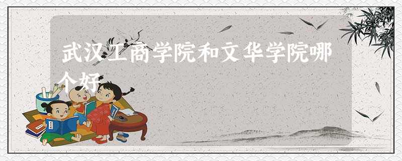 武汉工商学院和文华学院哪个好 武汉工商学院和文华学院哪个好