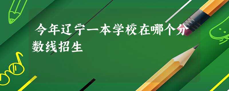 今年辽宁一本学校在哪个分数线招生 今年辽宁一本学校在哪个分数线招生
