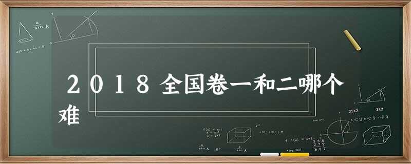 2018全国卷一和二哪个难 2018全国卷一和二哪个难
