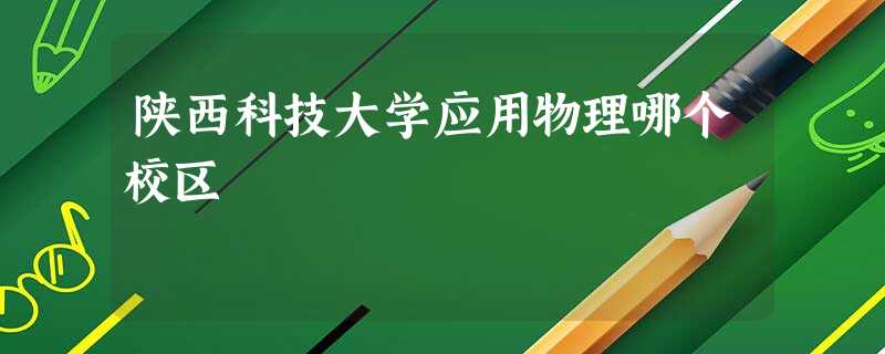 陕西科技大学应用物理哪个校区 陕西科技大学应用物理哪个校区