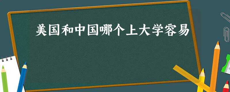 美国和中国哪个上大学容易 美国和中国哪个上大学容易