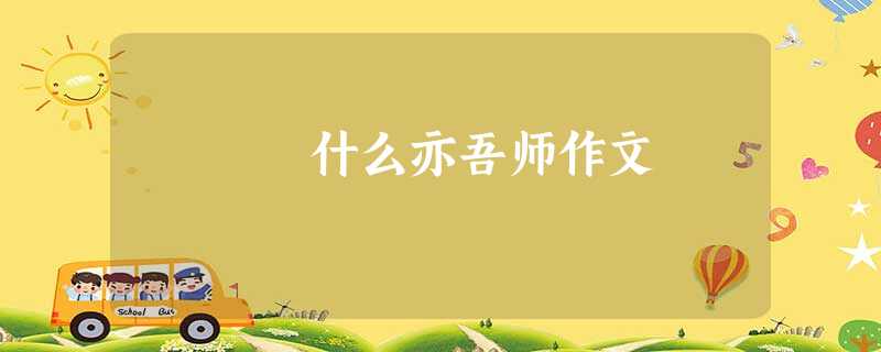 什么亦吾师作文 什么亦吾师作文