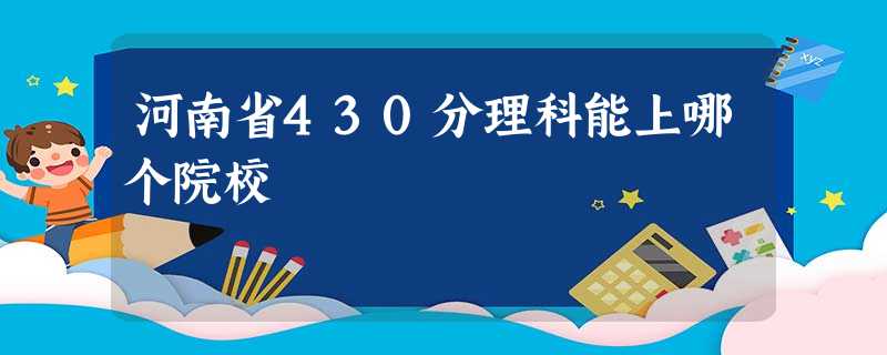 河南省430分理科能上哪个院校 河南省430分理科能上哪个院校