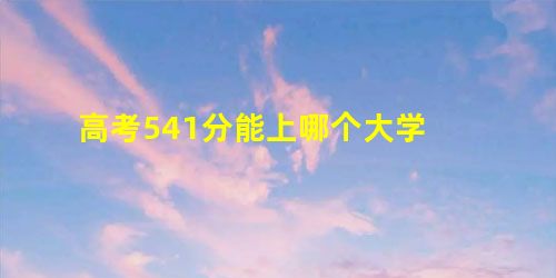 高考541分能上哪个大学 高考541分能上哪个大学
