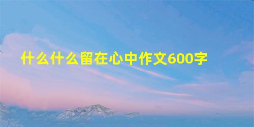 什么什么留在心中作文600字 什么什么留在心中作文600字