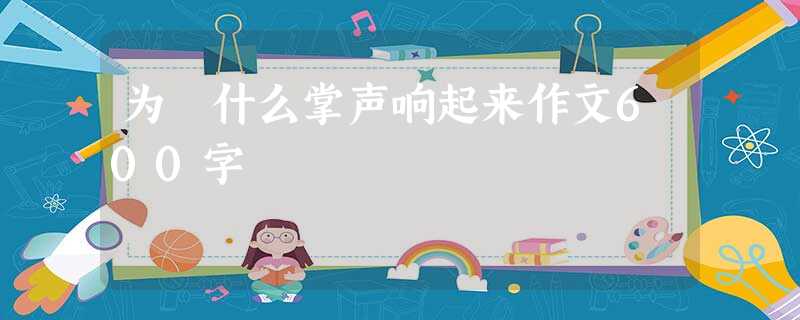为 什么掌声响起来作文600字 为 什么掌声响起来作文600字
