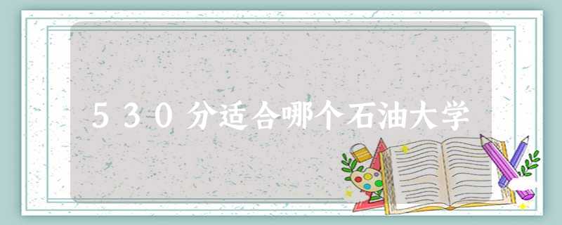 530分适合哪个石油大学 530分适合哪个石油大学