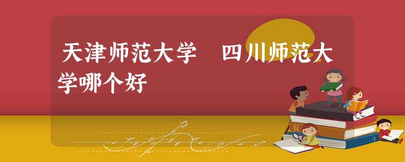 天津师范大学 四川师范大学哪个好 天津师范大学 四川师范大学哪个好