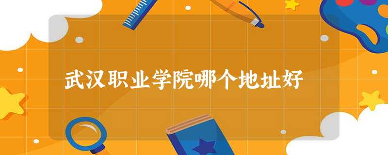 武汉职业学院哪个地址好 武汉职业学院哪个地址好