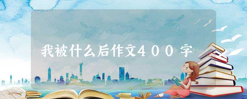 我被什么后作文400字 我被什么后作文400字