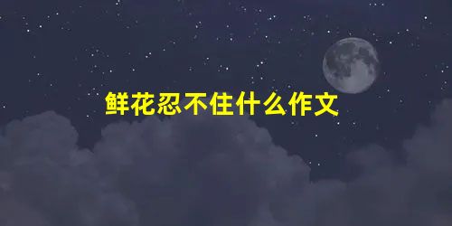 鲜花忍不住什么作文 鲜花忍不住什么作文