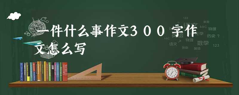 一件什么事作文300字作文怎么写 一件什么事作文300字作文怎么写